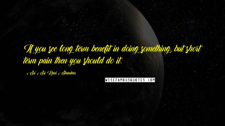 Sri Sri Ravi Shankar Quotes: If you see long term benefit in doing something, but short term pain then you should do it.