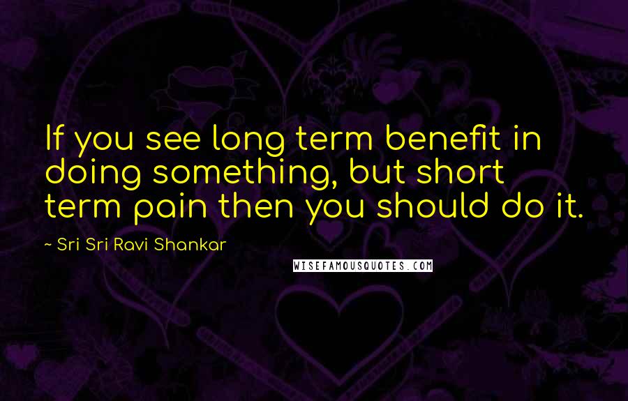 Sri Sri Ravi Shankar Quotes: If you see long term benefit in doing something, but short term pain then you should do it.