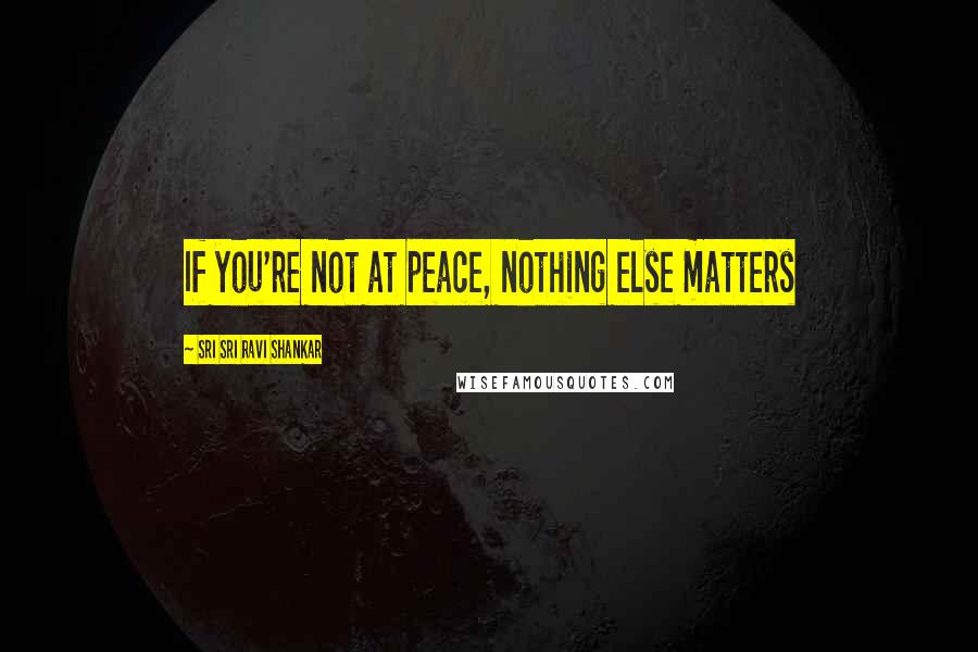 Sri Sri Ravi Shankar Quotes: If you're not at peace, nothing else matters