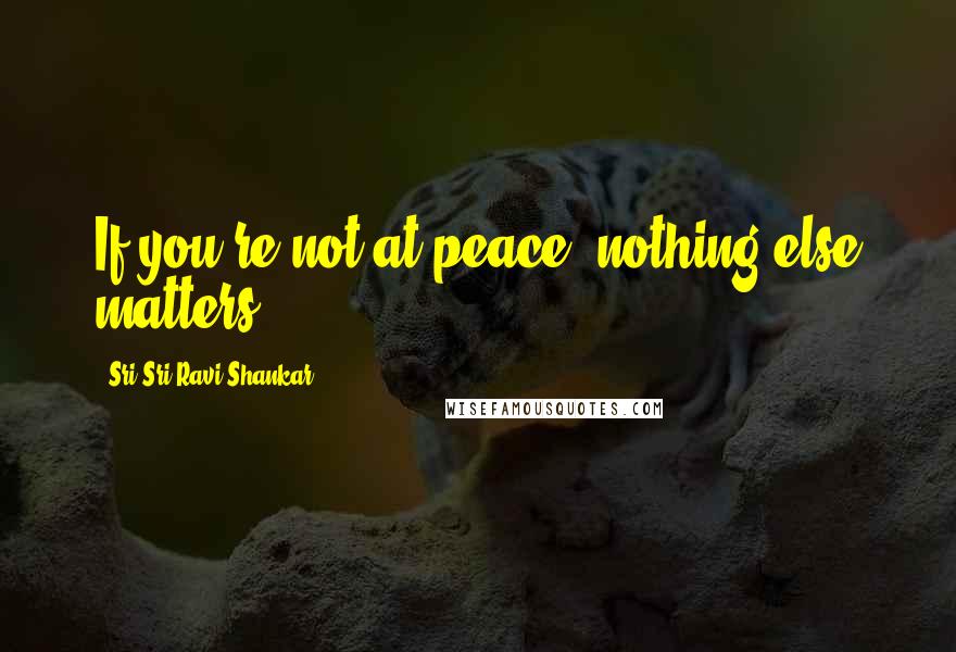 Sri Sri Ravi Shankar Quotes: If you're not at peace, nothing else matters