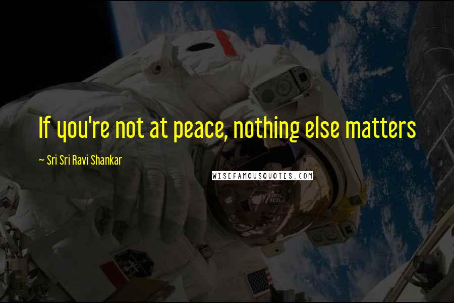 Sri Sri Ravi Shankar Quotes: If you're not at peace, nothing else matters