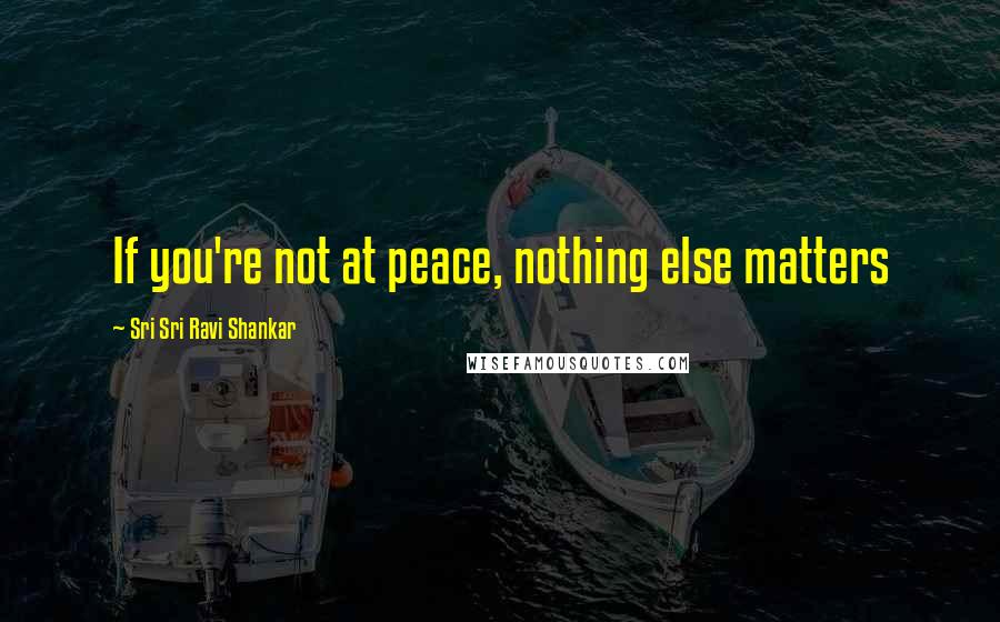 Sri Sri Ravi Shankar Quotes: If you're not at peace, nothing else matters