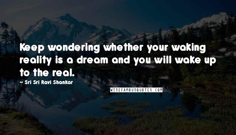 Sri Sri Ravi Shankar Quotes: Keep wondering whether your waking reality is a dream and you will wake up to the real.
