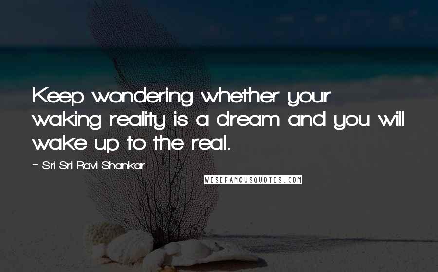 Sri Sri Ravi Shankar Quotes: Keep wondering whether your waking reality is a dream and you will wake up to the real.