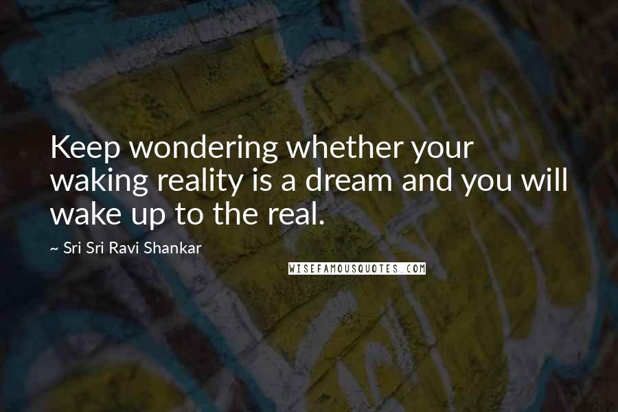 Sri Sri Ravi Shankar Quotes: Keep wondering whether your waking reality is a dream and you will wake up to the real.