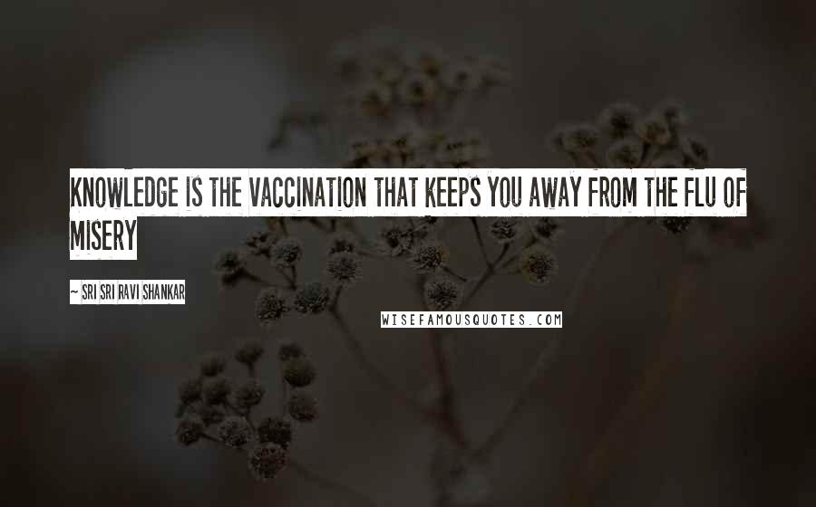 Sri Sri Ravi Shankar Quotes: Knowledge is the vaccination that keeps you away from the flu of misery