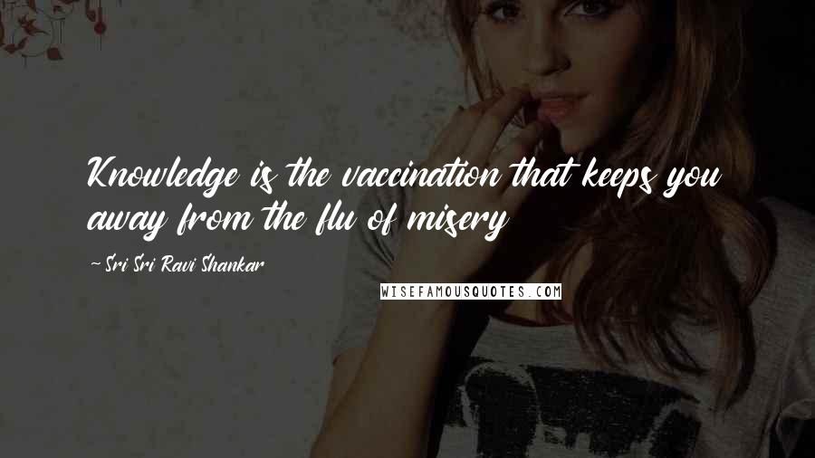 Sri Sri Ravi Shankar Quotes: Knowledge is the vaccination that keeps you away from the flu of misery