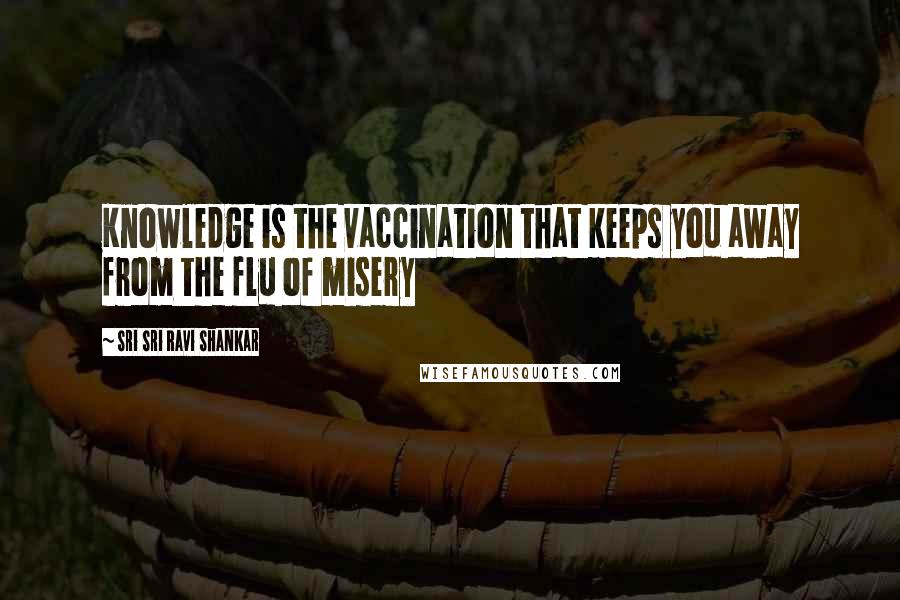 Sri Sri Ravi Shankar Quotes: Knowledge is the vaccination that keeps you away from the flu of misery