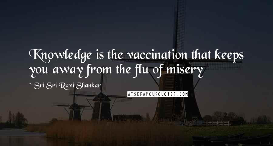 Sri Sri Ravi Shankar Quotes: Knowledge is the vaccination that keeps you away from the flu of misery