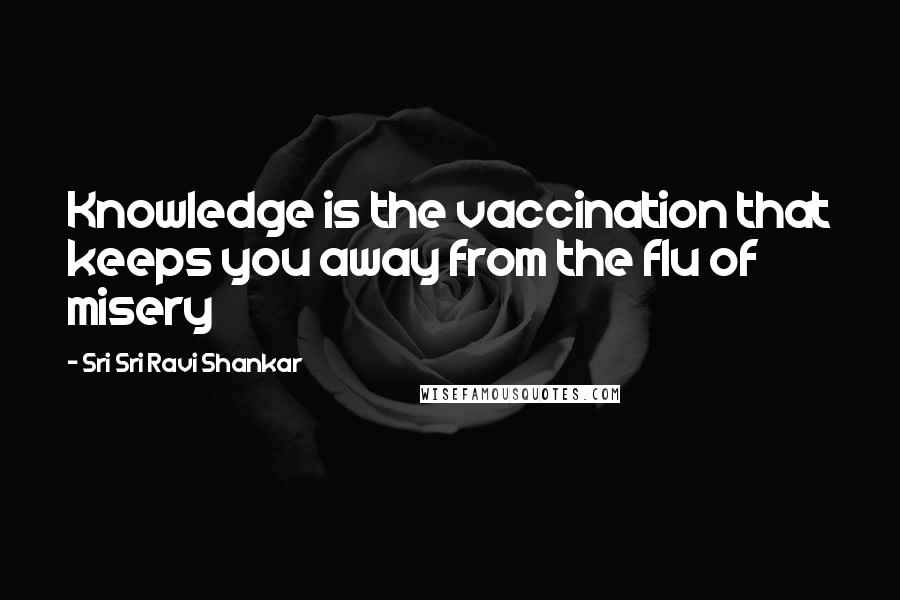 Sri Sri Ravi Shankar Quotes: Knowledge is the vaccination that keeps you away from the flu of misery