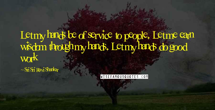 Sri Sri Ravi Shankar Quotes: Let my hands be of service to people. Let me earn wisdom through my hands. Let my hands do good work