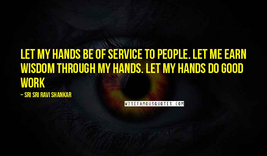 Sri Sri Ravi Shankar Quotes: Let my hands be of service to people. Let me earn wisdom through my hands. Let my hands do good work