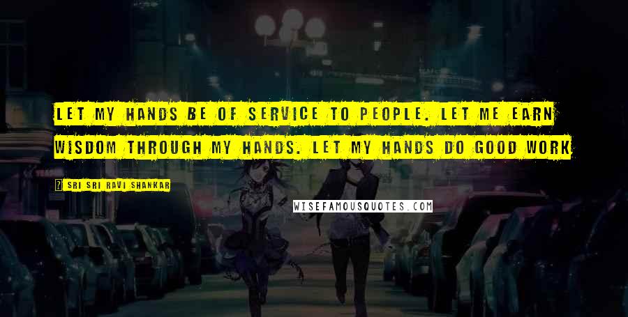 Sri Sri Ravi Shankar Quotes: Let my hands be of service to people. Let me earn wisdom through my hands. Let my hands do good work