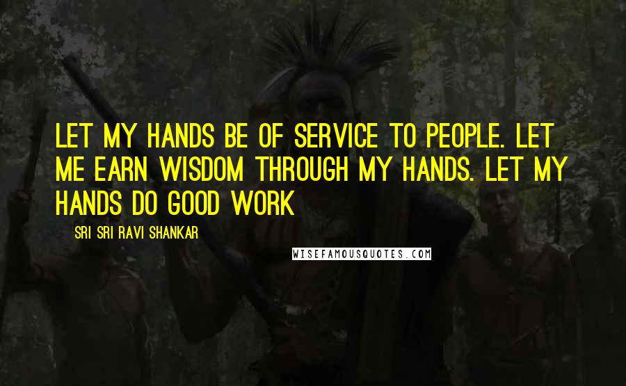 Sri Sri Ravi Shankar Quotes: Let my hands be of service to people. Let me earn wisdom through my hands. Let my hands do good work