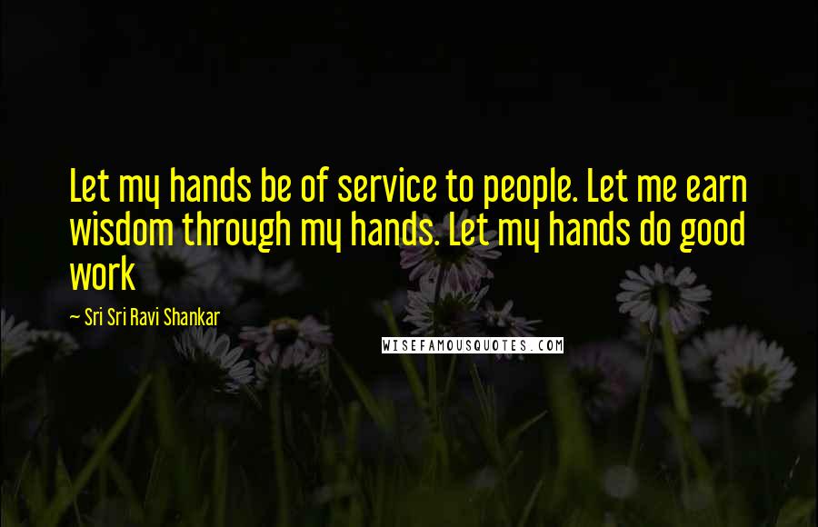 Sri Sri Ravi Shankar Quotes: Let my hands be of service to people. Let me earn wisdom through my hands. Let my hands do good work