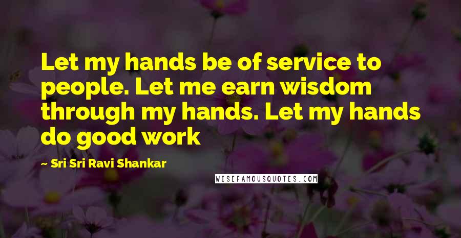 Sri Sri Ravi Shankar Quotes: Let my hands be of service to people. Let me earn wisdom through my hands. Let my hands do good work