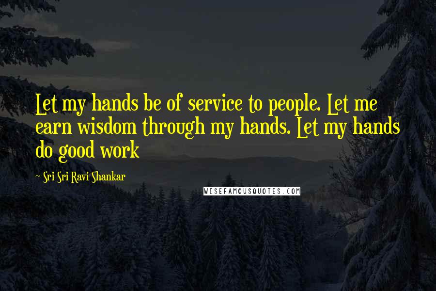 Sri Sri Ravi Shankar Quotes: Let my hands be of service to people. Let me earn wisdom through my hands. Let my hands do good work