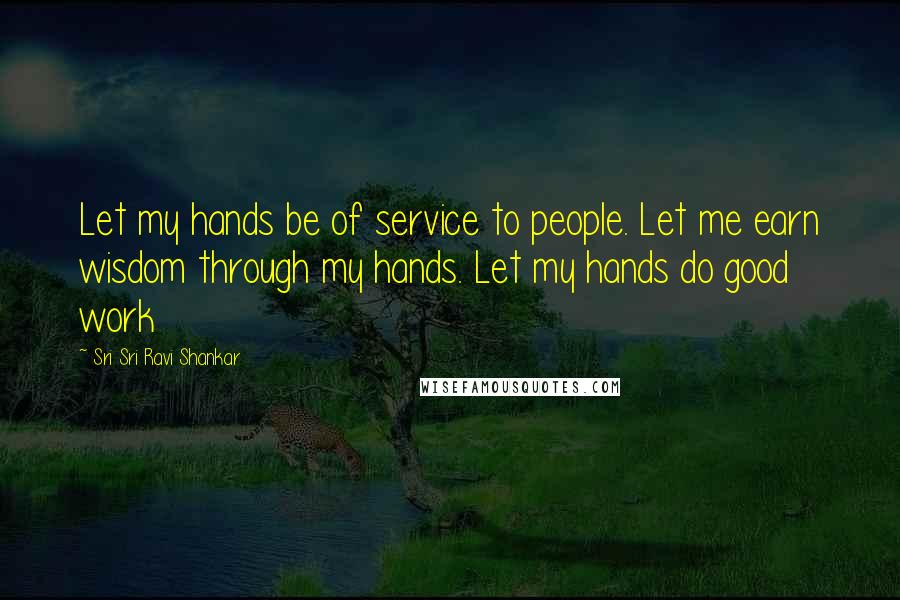 Sri Sri Ravi Shankar Quotes: Let my hands be of service to people. Let me earn wisdom through my hands. Let my hands do good work