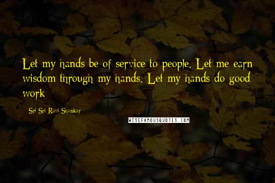 Sri Sri Ravi Shankar Quotes: Let my hands be of service to people. Let me earn wisdom through my hands. Let my hands do good work