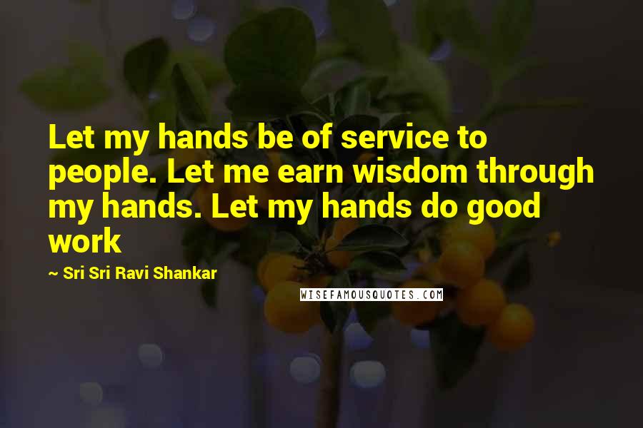 Sri Sri Ravi Shankar Quotes: Let my hands be of service to people. Let me earn wisdom through my hands. Let my hands do good work