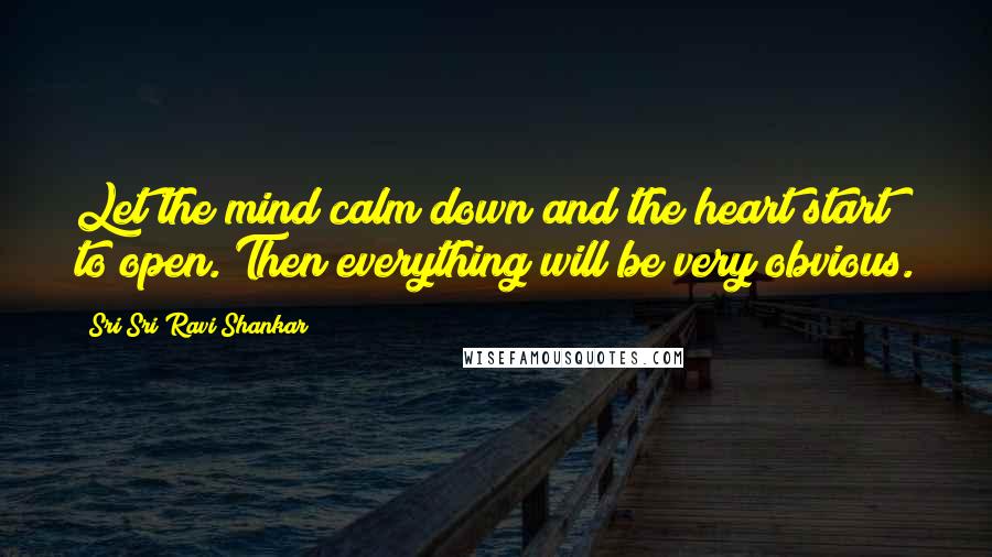 Sri Sri Ravi Shankar Quotes: Let the mind calm down and the heart start to open. Then everything will be very obvious.