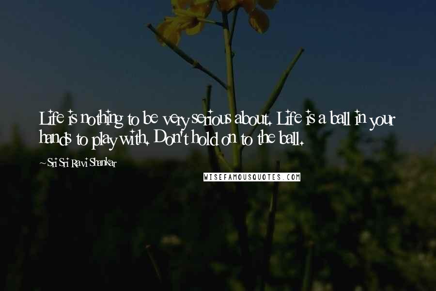 Sri Sri Ravi Shankar Quotes: Life is nothing to be very serious about. Life is a ball in your hands to play with. Don't hold on to the ball. 