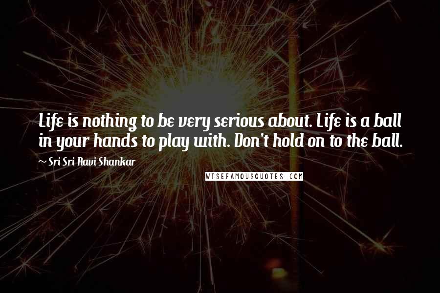 Sri Sri Ravi Shankar Quotes: Life is nothing to be very serious about. Life is a ball in your hands to play with. Don't hold on to the ball. 