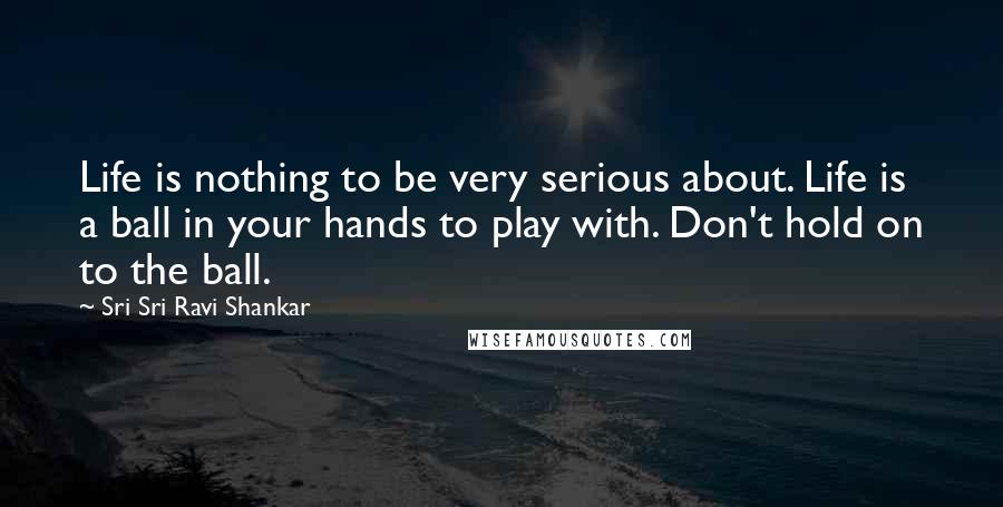 Sri Sri Ravi Shankar Quotes: Life is nothing to be very serious about. Life is a ball in your hands to play with. Don't hold on to the ball. 