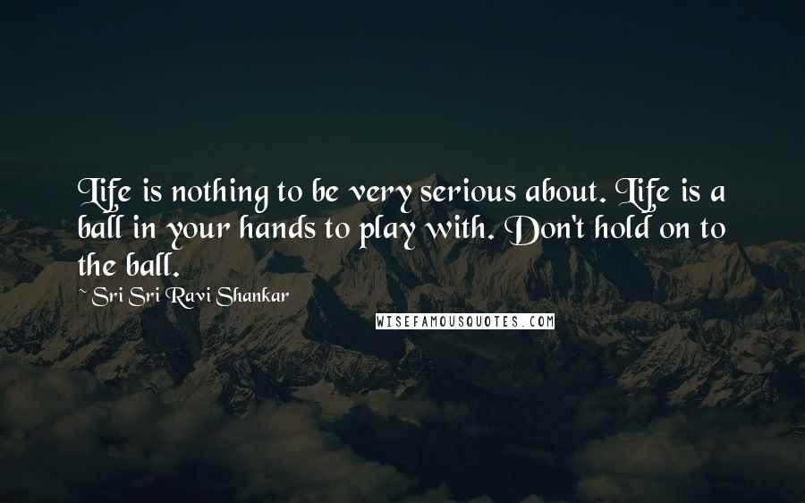 Sri Sri Ravi Shankar Quotes: Life is nothing to be very serious about. Life is a ball in your hands to play with. Don't hold on to the ball. 