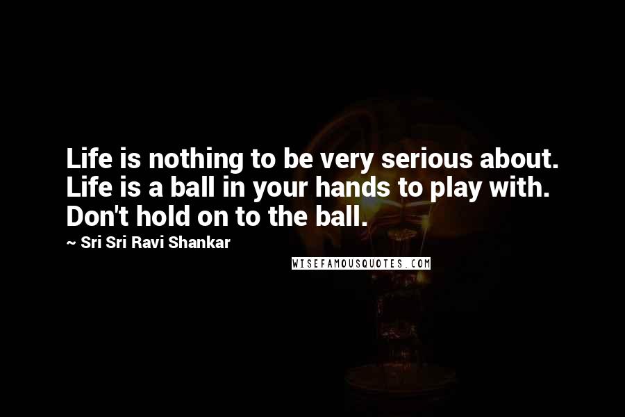 Sri Sri Ravi Shankar Quotes: Life is nothing to be very serious about. Life is a ball in your hands to play with. Don't hold on to the ball. 