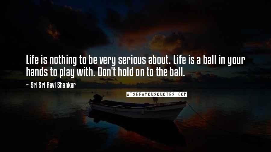 Sri Sri Ravi Shankar Quotes: Life is nothing to be very serious about. Life is a ball in your hands to play with. Don't hold on to the ball. 