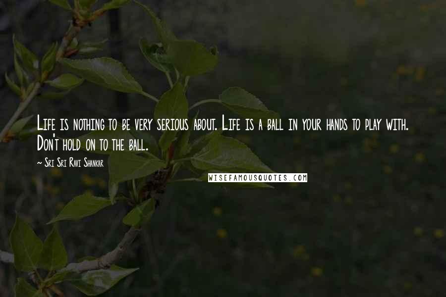 Sri Sri Ravi Shankar Quotes: Life is nothing to be very serious about. Life is a ball in your hands to play with. Don't hold on to the ball. 