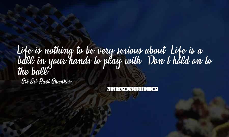 Sri Sri Ravi Shankar Quotes: Life is nothing to be very serious about. Life is a ball in your hands to play with. Don't hold on to the ball. 