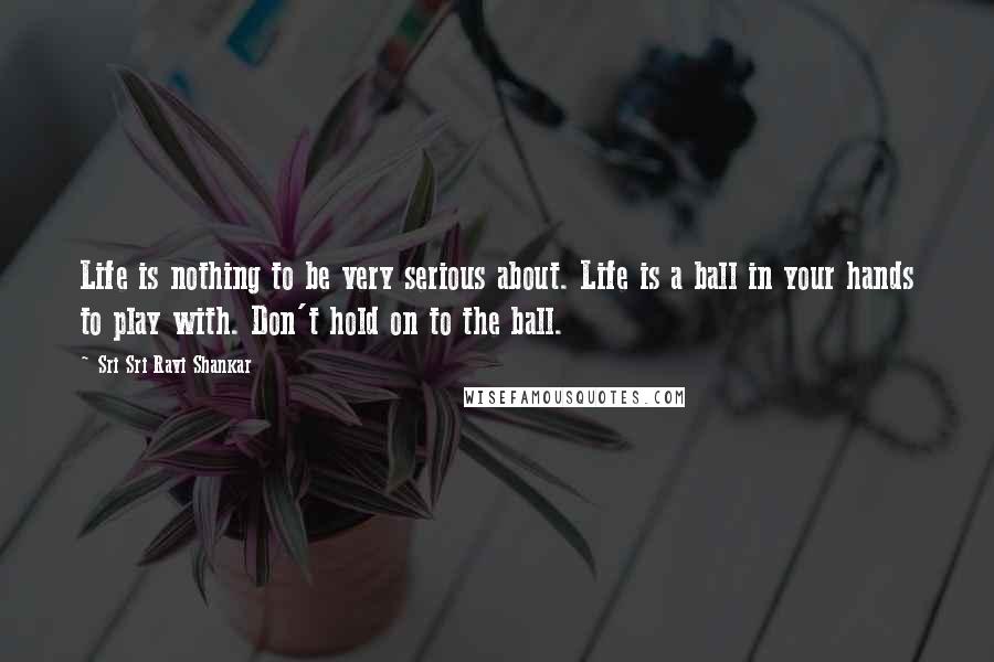 Sri Sri Ravi Shankar Quotes: Life is nothing to be very serious about. Life is a ball in your hands to play with. Don't hold on to the ball. 