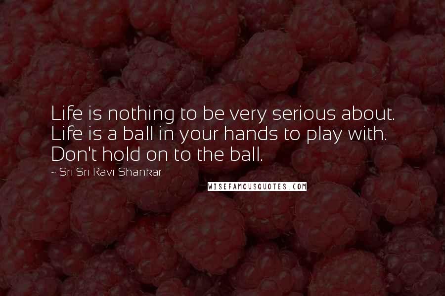Sri Sri Ravi Shankar Quotes: Life is nothing to be very serious about. Life is a ball in your hands to play with. Don't hold on to the ball. 