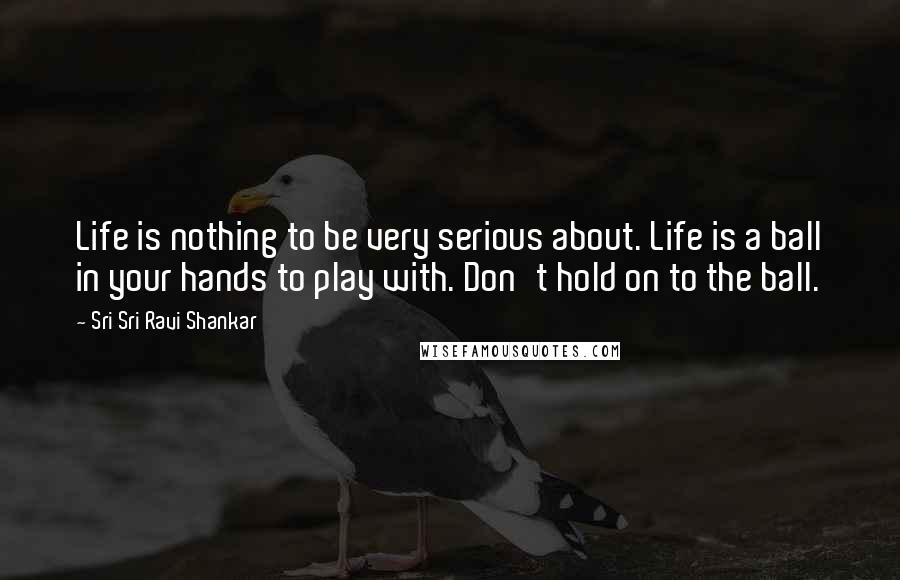 Sri Sri Ravi Shankar Quotes: Life is nothing to be very serious about. Life is a ball in your hands to play with. Don't hold on to the ball. 