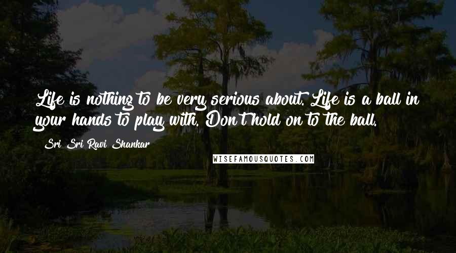 Sri Sri Ravi Shankar Quotes: Life is nothing to be very serious about. Life is a ball in your hands to play with. Don't hold on to the ball. 