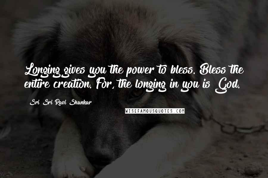 Sri Sri Ravi Shankar Quotes: Longing gives you the power to bless. Bless the entire creation. For, the longing in you is God.