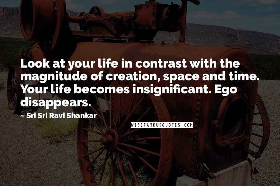 Sri Sri Ravi Shankar Quotes: Look at your life in contrast with the magnitude of creation, space and time. Your life becomes insignificant. Ego disappears.