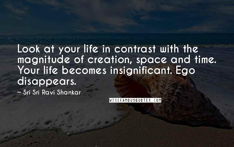 Sri Sri Ravi Shankar Quotes: Look at your life in contrast with the magnitude of creation, space and time. Your life becomes insignificant. Ego disappears.