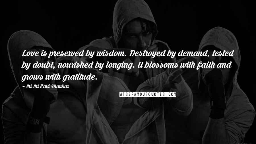 Sri Sri Ravi Shankar Quotes: Love is preserved by wisdom. Destroyed by demand, tested by doubt, nourished by longing. It blossoms with faith and grows with gratitude.