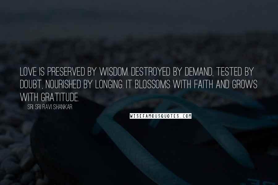 Sri Sri Ravi Shankar Quotes: Love is preserved by wisdom. Destroyed by demand, tested by doubt, nourished by longing. It blossoms with faith and grows with gratitude.