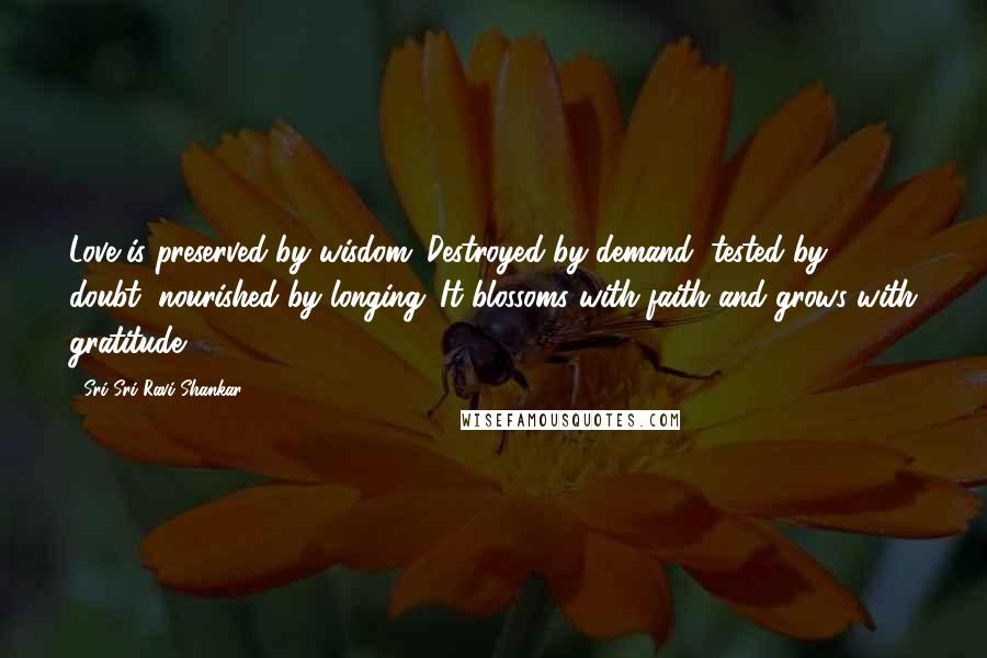 Sri Sri Ravi Shankar Quotes: Love is preserved by wisdom. Destroyed by demand, tested by doubt, nourished by longing. It blossoms with faith and grows with gratitude.