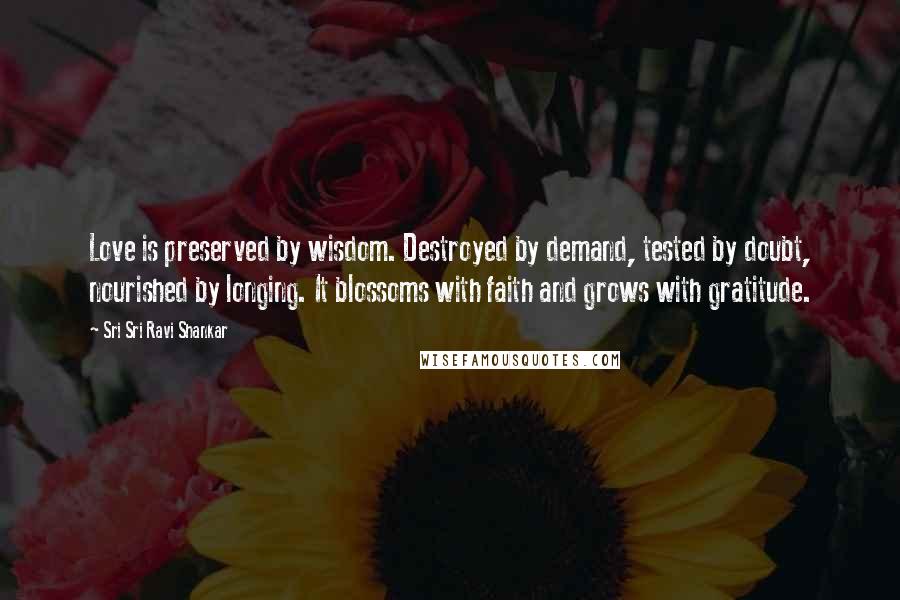 Sri Sri Ravi Shankar Quotes: Love is preserved by wisdom. Destroyed by demand, tested by doubt, nourished by longing. It blossoms with faith and grows with gratitude.