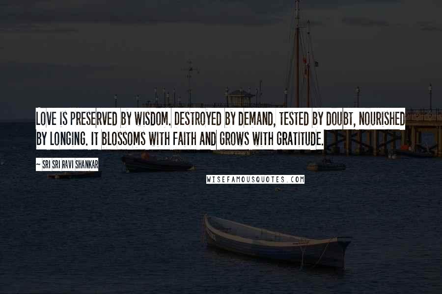 Sri Sri Ravi Shankar Quotes: Love is preserved by wisdom. Destroyed by demand, tested by doubt, nourished by longing. It blossoms with faith and grows with gratitude.