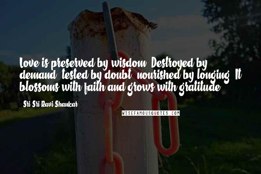 Sri Sri Ravi Shankar Quotes: Love is preserved by wisdom. Destroyed by demand, tested by doubt, nourished by longing. It blossoms with faith and grows with gratitude.