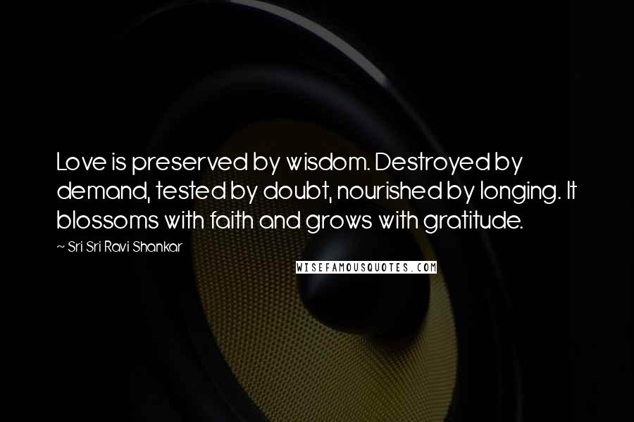 Sri Sri Ravi Shankar Quotes: Love is preserved by wisdom. Destroyed by demand, tested by doubt, nourished by longing. It blossoms with faith and grows with gratitude.