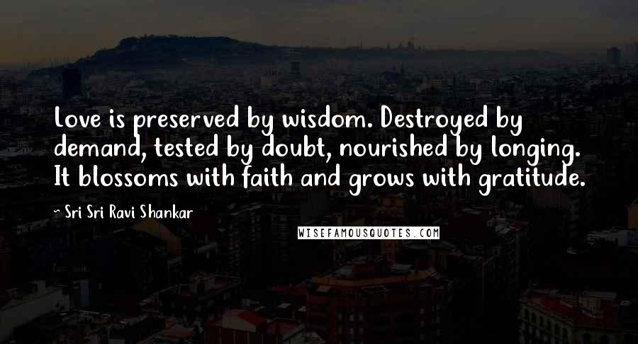 Sri Sri Ravi Shankar Quotes: Love is preserved by wisdom. Destroyed by demand, tested by doubt, nourished by longing. It blossoms with faith and grows with gratitude.