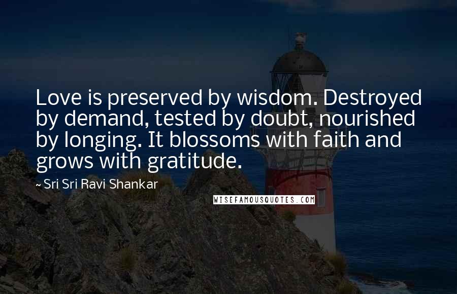Sri Sri Ravi Shankar Quotes: Love is preserved by wisdom. Destroyed by demand, tested by doubt, nourished by longing. It blossoms with faith and grows with gratitude.