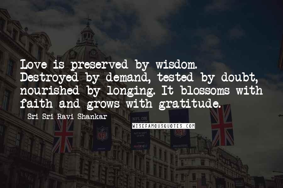 Sri Sri Ravi Shankar Quotes: Love is preserved by wisdom. Destroyed by demand, tested by doubt, nourished by longing. It blossoms with faith and grows with gratitude.